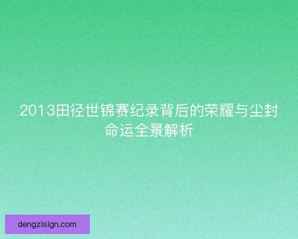2013田径世锦赛纪录背后的荣耀与尘封命运全景解析