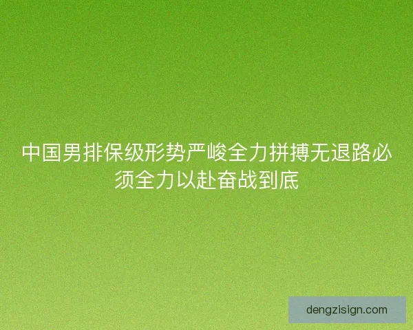 中国男排保级形势严峻全力拼搏无退路必须全力以赴奋战到底