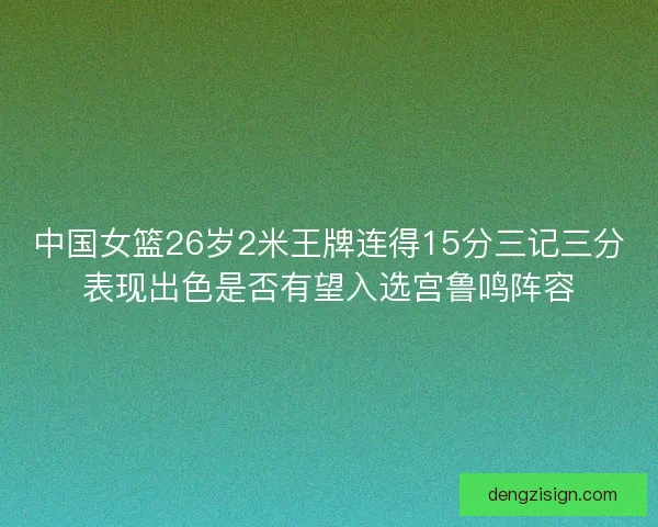 中国女篮26岁2米王牌连得15分三记三分表现出色是否有望入选宫鲁鸣阵容
