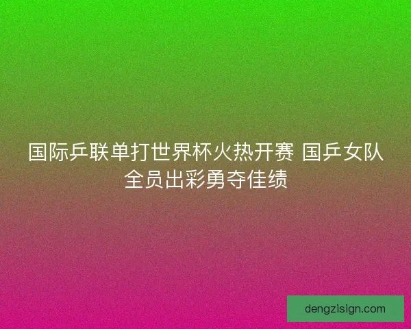 国际乒联单打世界杯火热开赛 国乒女队全员出彩勇夺佳绩
