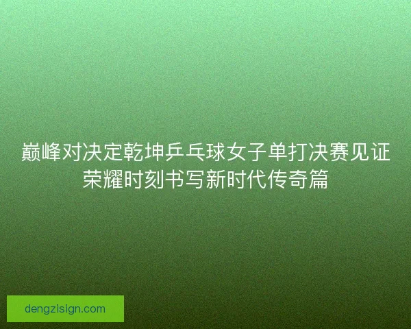 巅峰对决定乾坤乒乓球女子单打决赛见证荣耀时刻书写新时代传奇篇