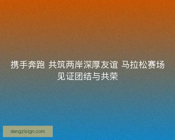 携手奔跑 共筑两岸深厚友谊 马拉松赛场见证团结与共荣