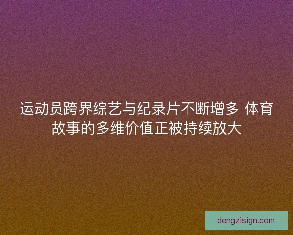运动员跨界综艺与纪录片不断增多 体育故事的多维价值正被持续放大