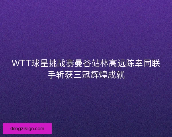 WTT球星挑战赛曼谷站林高远陈幸同联手斩获三冠辉煌成就