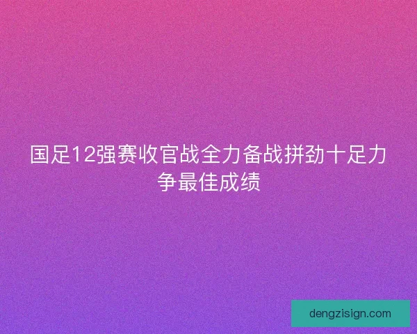 国足12强赛收官战全力备战拼劲十足力争最佳成绩
