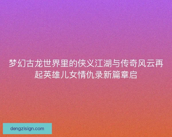 梦幻古龙世界里的侠义江湖与传奇风云再起英雄儿女情仇录新篇章启 梦幻古龙世界里的侠义江湖与传奇风云再起英雄儿女情仇录新篇章启