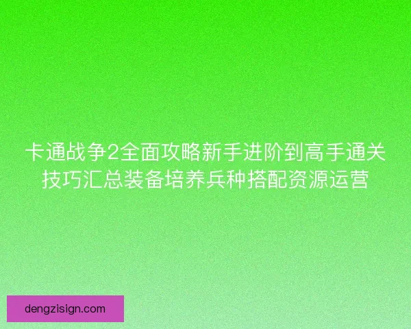 卡通战争2全面攻略新手进阶到高手通关技巧汇总装备培养兵种搭配资源运营
