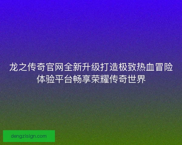 龙之传奇官网全新升级打造极致热血冒险体验平台畅享荣耀传奇世界
