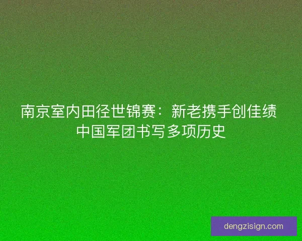 南京室内田径世锦赛：新老携手创佳绩 中国军团书写多项历史