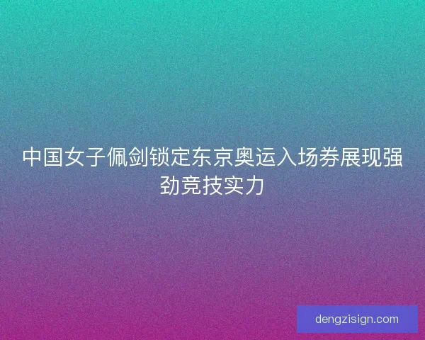 中国女子佩剑锁定东京奥运入场券展现强劲竞技实力 中国女子佩剑锁定东京奥运入场券展现强劲竞技实力
